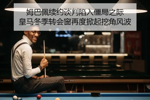 姆巴佩续约谈判陷入僵局之际 皇马冬季转会窗再度掀起挖角风波
